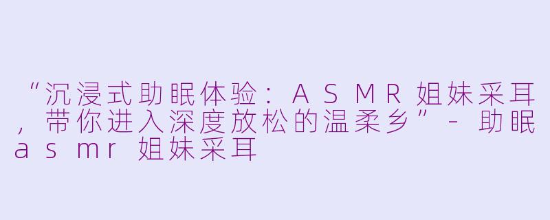“沉浸式助眠体验：ASMR姐妹采耳，带你进入深度放松的温柔乡”-助眠asmr姐妹采耳