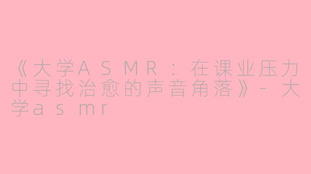 《大学ASMR：在课业压力中寻找治愈的声音角落》-大学asmr