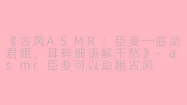 《古风ASMR：臣妾一曲助君眠，耳畔细语解千愁》-asmr臣妾可以助眠古风
