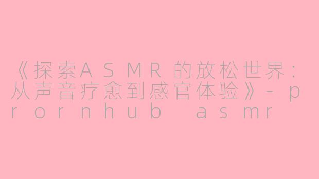 《探索ASMR的放松世界：从声音疗愈到感官体验》-prornhub asmr