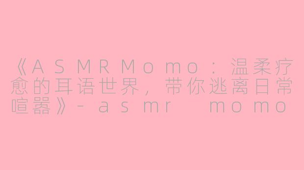 《ASMRMomo：温柔疗愈的耳语世界，带你逃离日常喧嚣》-asmr momo