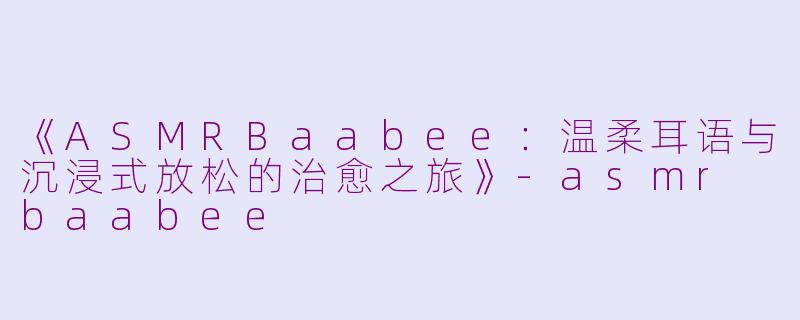 《ASMRBaabee：温柔耳语与沉浸式放松的治愈之旅》-asmr baabee
