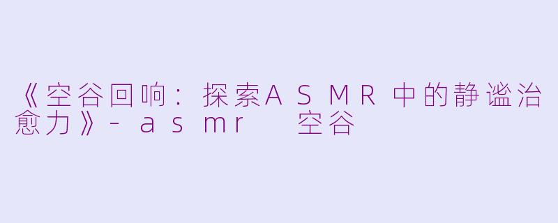 《空谷回响：探索ASMR中的静谧治愈力》-asmr 空谷