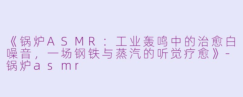 《锅炉ASMR：工业轰鸣中的治愈白噪音，一场钢铁与蒸汽的听觉疗愈》-锅炉asmr