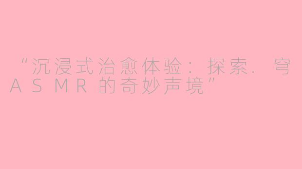 “沉浸式治愈体验：探索.穹ASMR的奇妙声境”