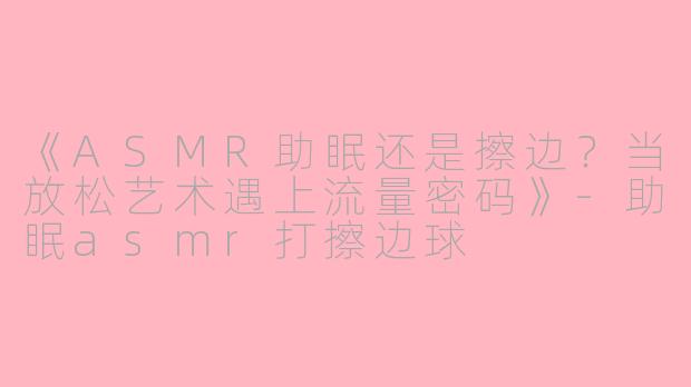 《ASMR助眠还是擦边？当放松艺术遇上流量密码》-助眠asmr打擦边球