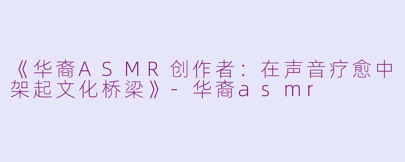 《华裔ASMR创作者：在声音疗愈中架起文化桥梁》-华裔asmr