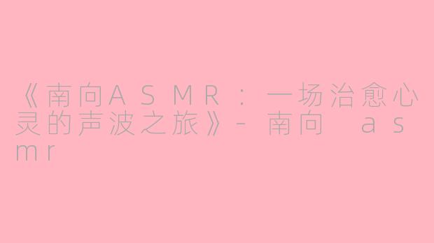 《南向ASMR：一场治愈心灵的声波之旅》-南向 asmr