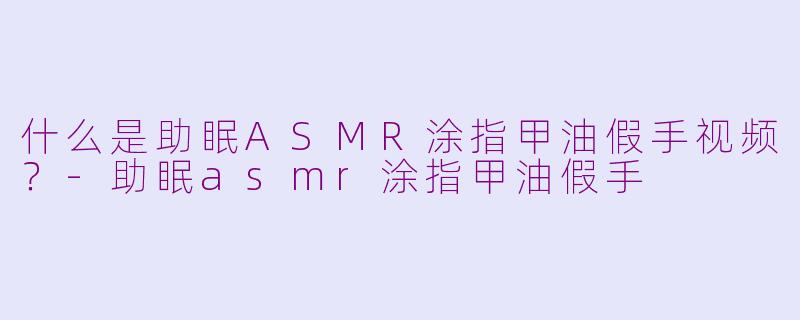什么是助眠ASMR涂指甲油假手视频？-助眠asmr涂指甲油假手