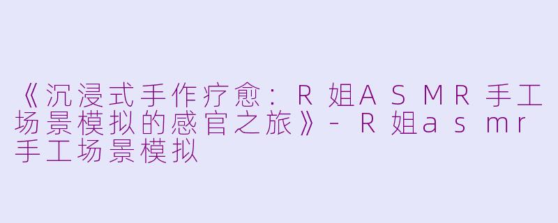 《沉浸式手作疗愈：R姐ASMR手工场景模拟的感官之旅》-R姐asmr手工场景模拟