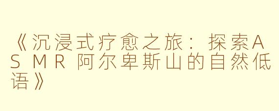 《沉浸式疗愈之旅：探索ASMR阿尔卑斯山的自然低语》