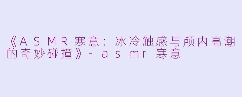 《ASMR寒意：冰冷触感与颅内高潮的奇妙碰撞》-asmr寒意