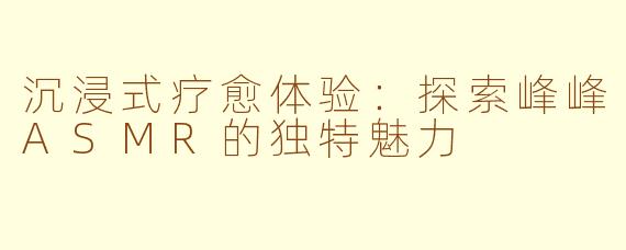 沉浸式疗愈体验：探索峰峰ASMR的独特魅力
