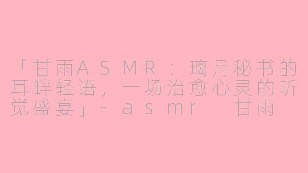 「甘雨ASMR：璃月秘书的耳畔轻语，一场治愈心灵的听觉盛宴」-asmr 甘雨