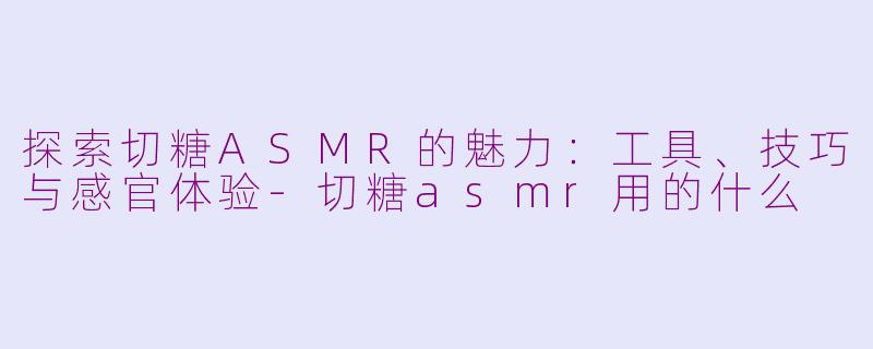 探索切糖ASMR的魅力：工具、技巧与感官体验-切糖asmr用的什么