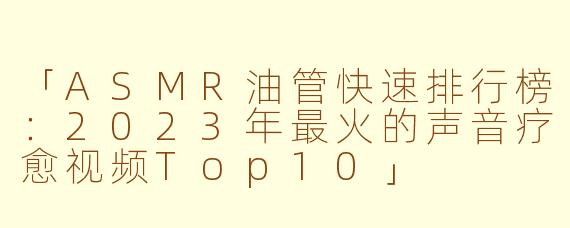 「ASMR油管快速排行榜：2023年最火的声音疗愈视频Top10」