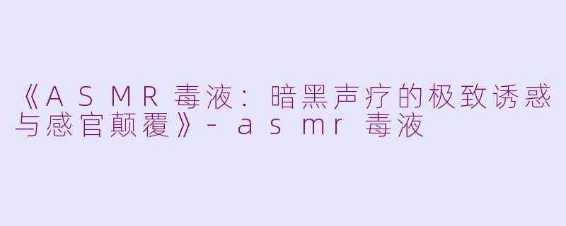 《ASMR毒液：暗黑声疗的极致诱惑与感官颠覆》-asmr毒液