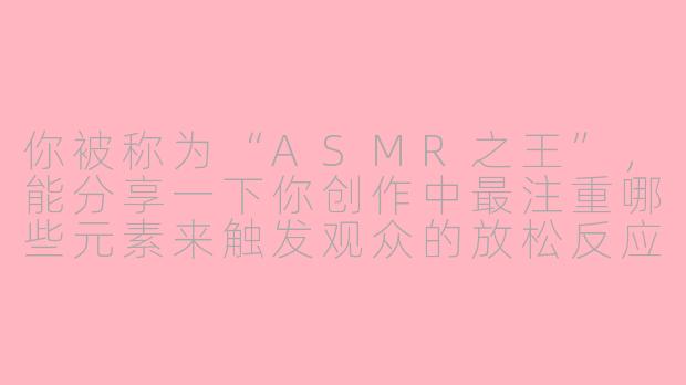你被称为“ASMR之王”，能分享一下你创作中最注重哪些元素来触发观众的放松反应吗？