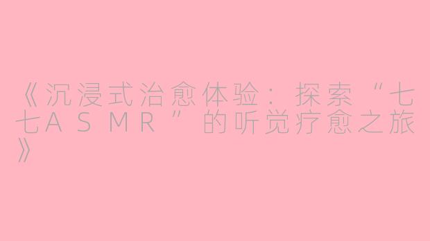 《沉浸式治愈体验：探索“七七ASMR”的听觉疗愈之旅》