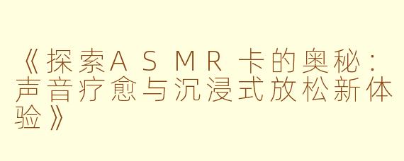 《探索ASMR卡的奥秘：声音疗愈与沉浸式放松新体验》