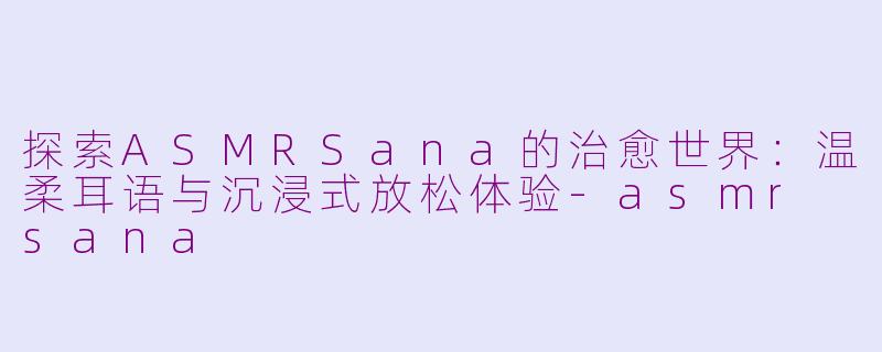 探索ASMRSana的治愈世界：温柔耳语与沉浸式放松体验-asmr sana