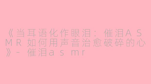 《当耳语化作眼泪：催泪ASMR如何用声音治愈破碎的心》-催泪asmr
