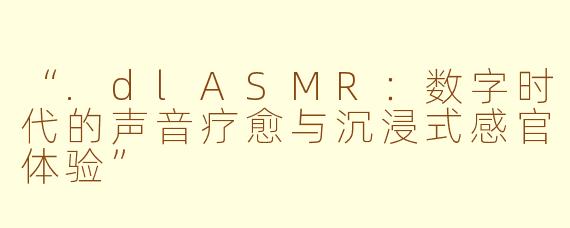 “.dlASMR：数字时代的声音疗愈与沉浸式感官体验”