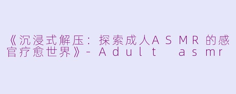 《沉浸式解压：探索成人ASMR的感官疗愈世界》-Adult asmr