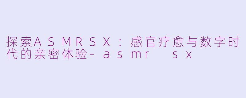 探索ASMRSX：感官疗愈与数字时代的亲密体验-asmr sx