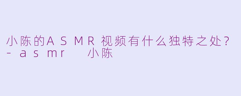 小陈的ASMR视频有什么独特之处?