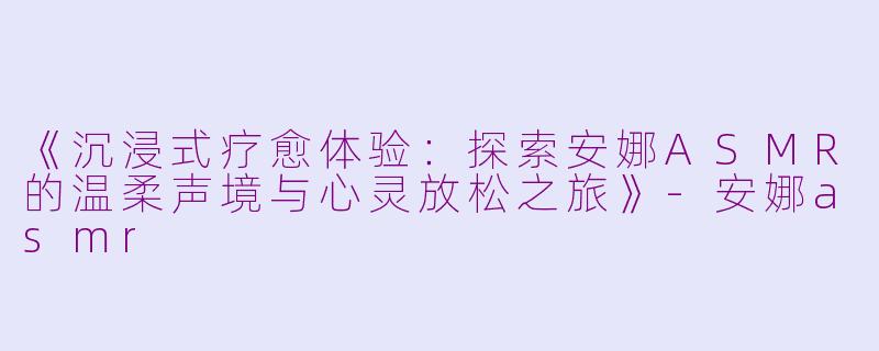 《沉浸式疗愈体验：探索安娜ASMR的温柔声境与心灵放松之旅》-安娜asmr