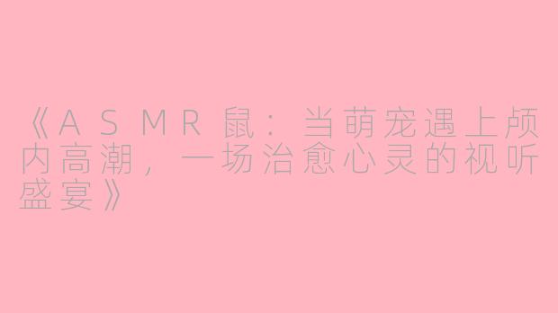 《ASMR鼠：当萌宠遇上颅内高潮，一场治愈心灵的视听盛宴》