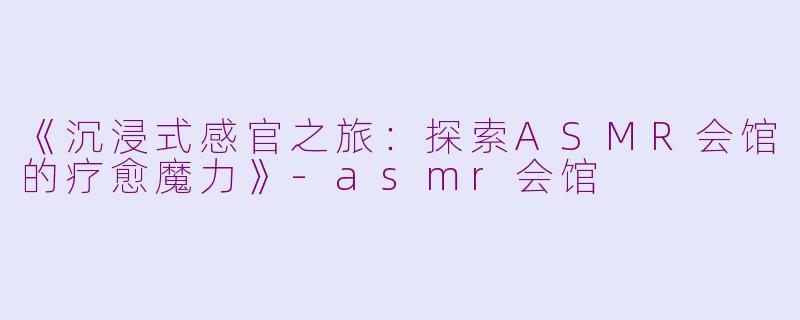《沉浸式感官之旅：探索ASMR会馆的疗愈魔力》-asmr会馆
