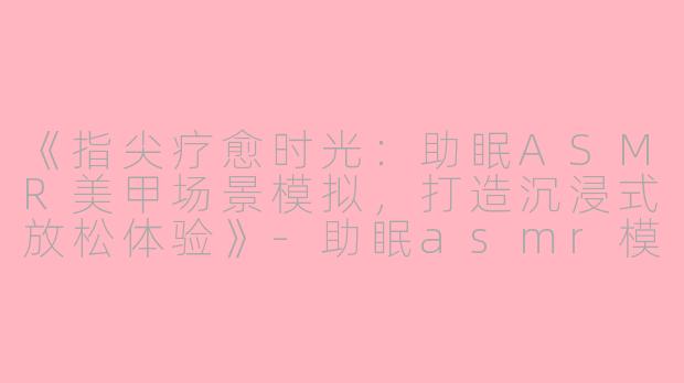 《指尖疗愈时光：助眠ASMR美甲场景模拟，打造沉浸式放松体验》-助眠asmr模拟场景美甲