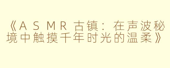 《ASMR古镇：在声波秘境中触摸千年时光的温柔》