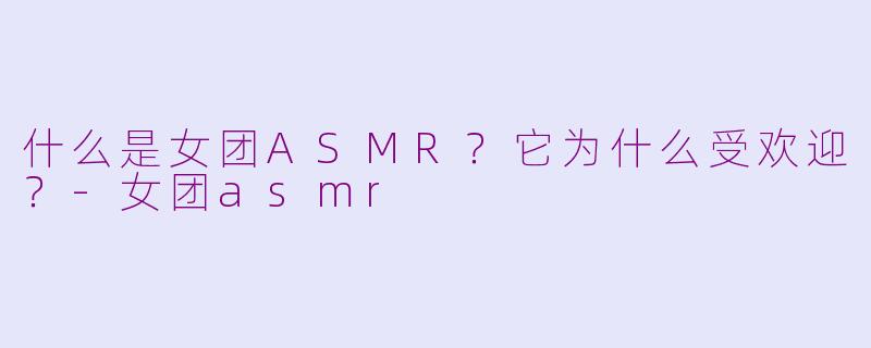 什么是女团ASMR？它为什么受欢迎？-女团asmr