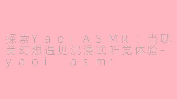 探索YaoiASMR：当耽美幻想遇见沉浸式听觉体验-yaoi asmr