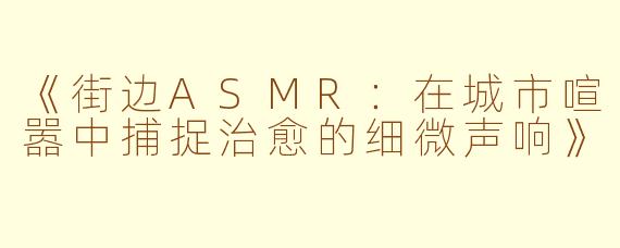 《街边ASMR:在城市喧嚣中捕捉治愈的细微声响》