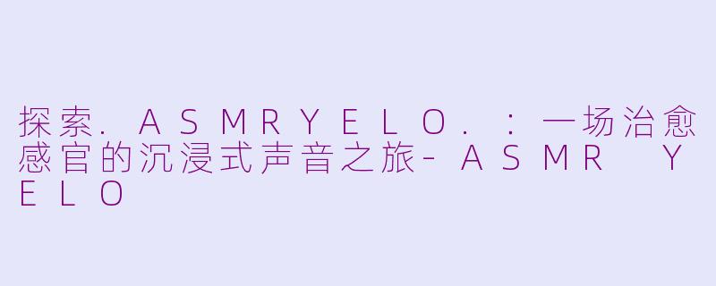 探索.ASMRYELO.：一场治愈感官的沉浸式声音之旅-ASMR YELO