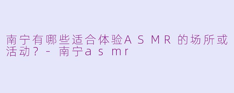 南宁有哪些适合体验ASMR的场所或活动?