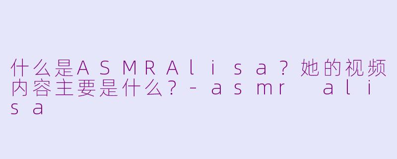 什么是ASMRAlisa？她的视频内容主要是什么？-asmr alisa
