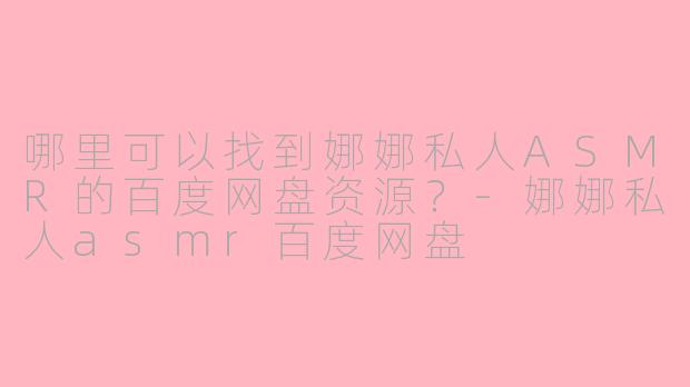 哪里可以找到娜娜私人ASMR的百度网盘资源？-娜娜私人asmr百度网盘