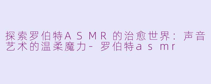 探索罗伯特ASMR的治愈世界：声音艺术的温柔魔力-罗伯特asmr