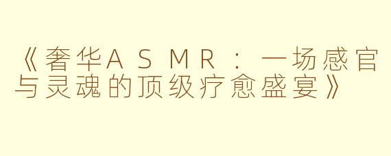 《奢华ASMR：一场感官与灵魂的顶级疗愈盛宴》