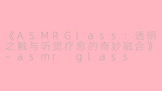 《ASMRGlass：透明之触与听觉疗愈的奇妙融合》-asmr glass