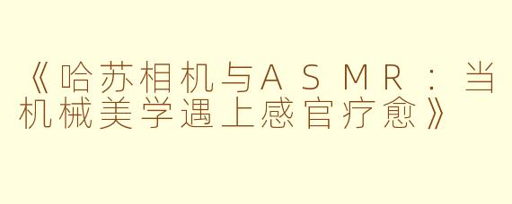 《哈苏相机与ASMR：当机械美学遇上感官疗愈》