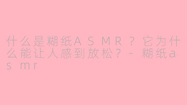 什么是糊纸ASMR？它为什么能让人感到放松？-糊纸asmr