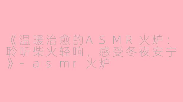 《温暖治愈的ASMR火炉：聆听柴火轻响，感受冬夜安宁》-asmr火炉
