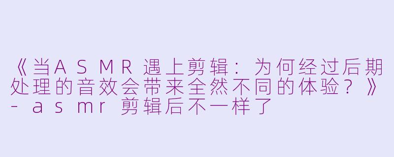 《当ASMR遇上剪辑：为何经过后期处理的音效会带来全然不同的体验？》-asmr剪辑后不一样了