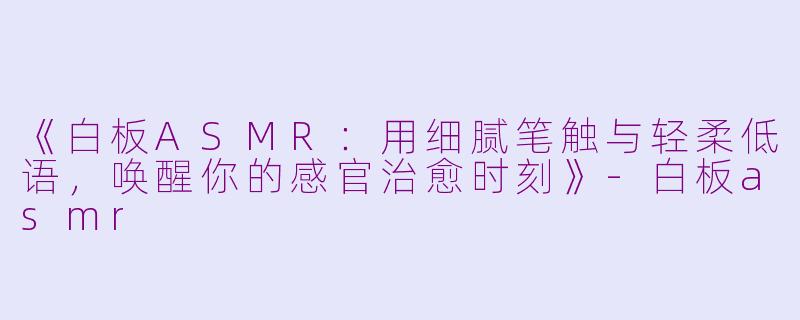 《白板ASMR：用细腻笔触与轻柔低语，唤醒你的感官治愈时刻》-白板asmr